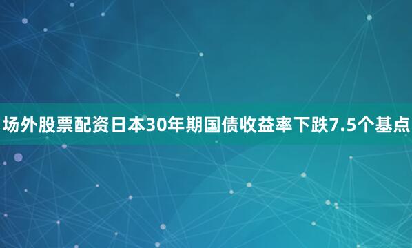 场外股票配资日本30年期国债收益率下跌7.5个基点