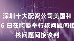 深圳十大配资公司美国和伊朗 6 日在阿曼举行核问题间接谈判