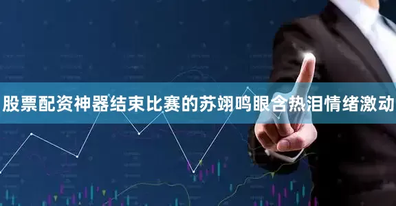 股票配资神器结束比赛的苏翊鸣眼含热泪情绪激动