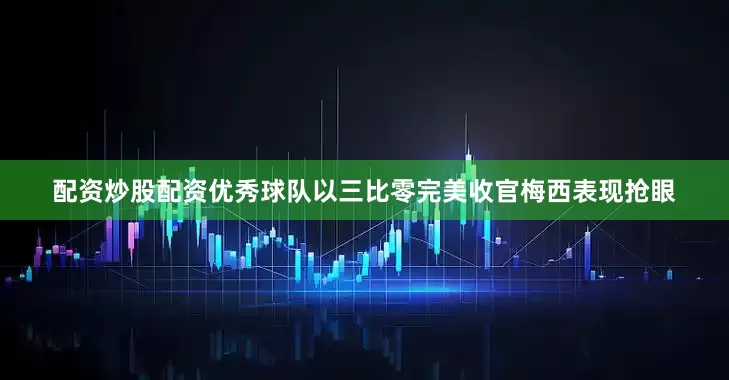 配资炒股配资优秀球队以三比零完美收官梅西表现抢眼