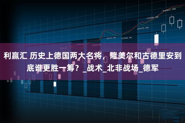 利赢汇 历史上德国两大名将，隆美尔和古德里安到底谁更胜一筹？_战术_北非战场_德军