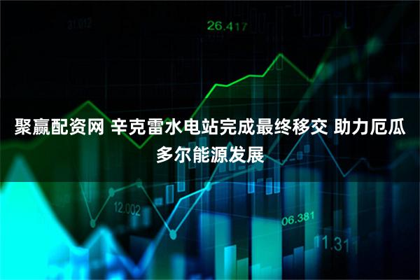 聚赢配资网 辛克雷水电站完成最终移交 助力厄瓜多尔能源发展