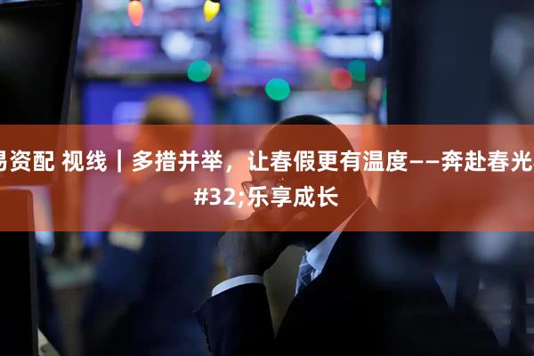 易资配 视线｜多措并举，让春假更有温度——奔赴春光 乐享成长
