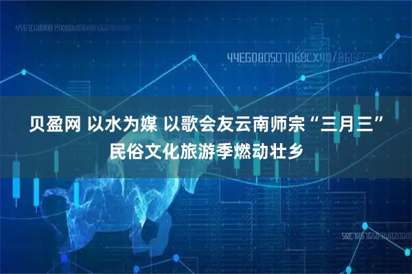 贝盈网 以水为媒 以歌会友云南师宗“三月三”民俗文化旅游季燃动壮乡