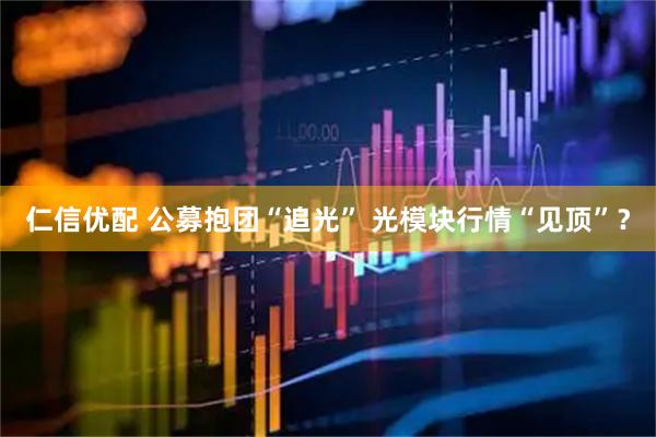 仁信优配 公募抱团“追光” 光模块行情“见顶”？