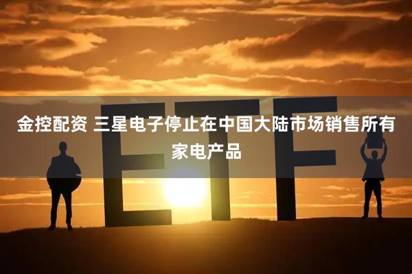金控配资 三星电子停止在中国大陆市场销售所有家电产品
