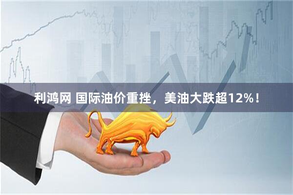 利鸿网 国际油价重挫，美油大跌超12%！