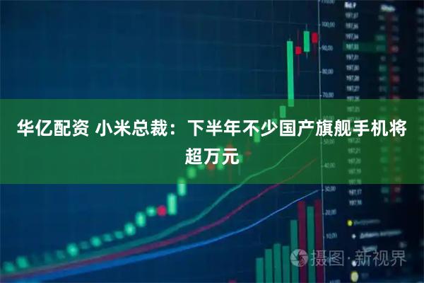 华亿配资 小米总裁：下半年不少国产旗舰手机将超万元