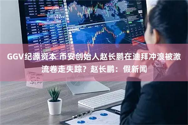 GGV纪源资本 币安创始人赵长鹏在迪拜冲浪被激流卷走失踪？赵长鹏：假新闻
