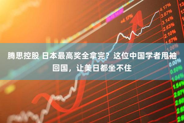 腾思控股 日本最高奖全拿完？这位中国学者甩袖回国，让美日都坐不住