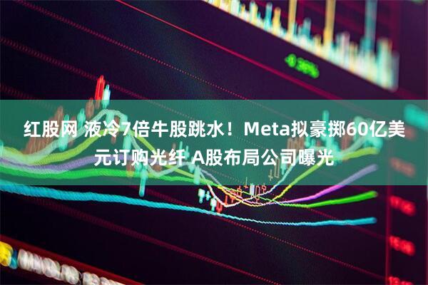 红股网 液冷7倍牛股跳水！Meta拟豪掷60亿美元订购光纤 A股布局公司曝光