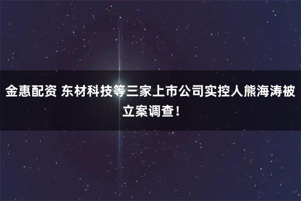 金惠配资 东材科技等三家上市公司实控人熊海涛被立案调查！