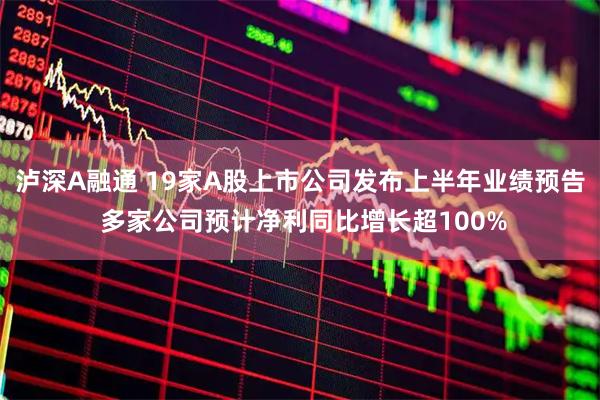 泸深A融通 19家A股上市公司发布上半年业绩预告 多家公司预计净利同比增长超100%