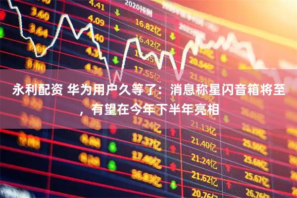 永利配资 华为用户久等了：消息称星闪音箱将至，有望在今年下半年亮相