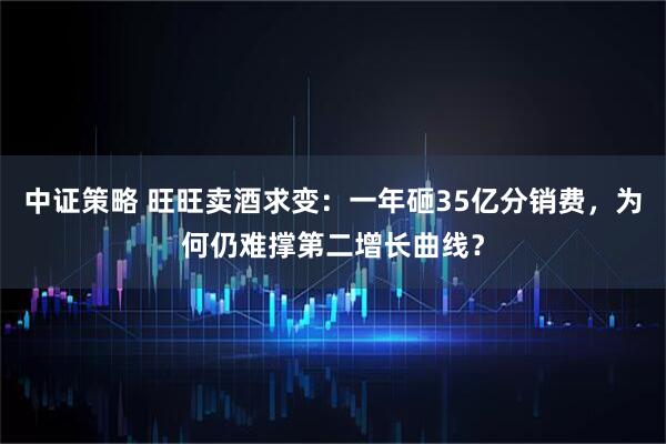 中证策略 旺旺卖酒求变：一年砸35亿分销费，为何仍难撑第二增长曲线？