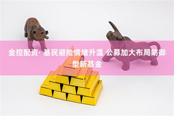 金控配资· 基民避险情绪升温 公募加大布局防御型新基金